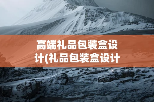 高端礼品包装盒设计(礼品包装盒设计公司)