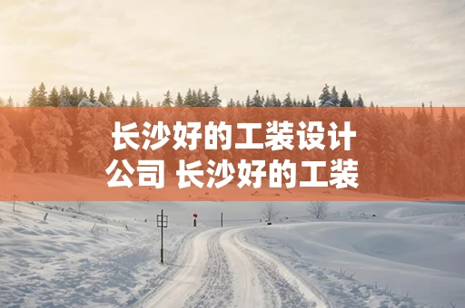 长沙好的工装设计公司 长沙好的工装设计公司排名