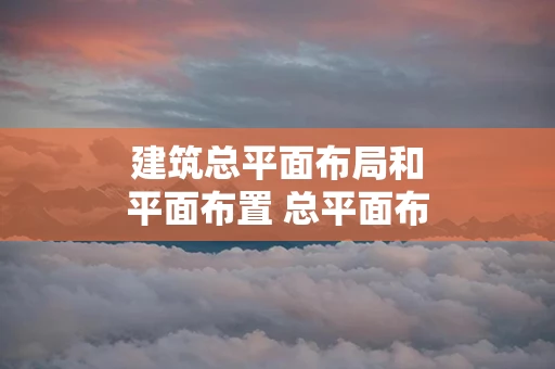 建筑总平面布局和平面布置 总平面布局和平面布置有什么区别