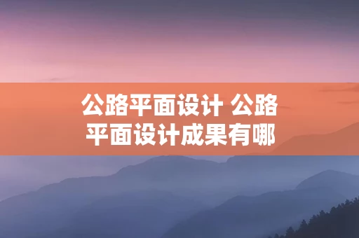 公路平面设计 公路平面设计成果有哪些