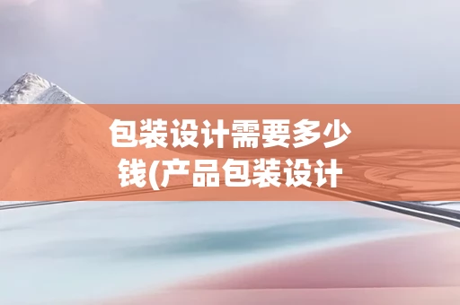 包装设计需要多少钱(产品包装设计多少钱)