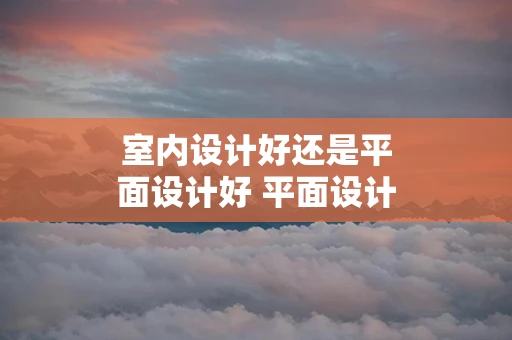 室内设计好还是平面设计好 平面设计好还是室内设计好,哪个好学