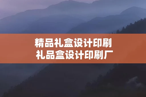 精品礼盒设计印刷 礼品盒设计印刷厂家