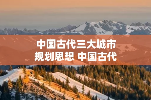 中国古代三大城市规划思想 中国古代城市的规划布局和规划思想
