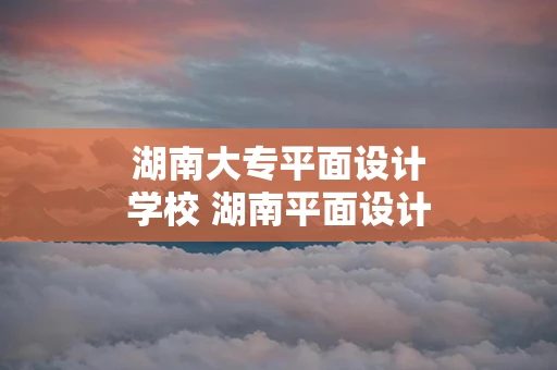 湖南大专平面设计学校 湖南平面设计中专学校排名