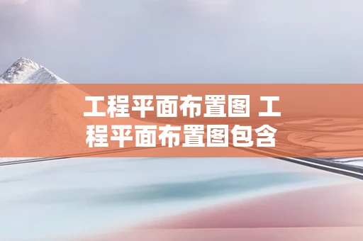 工程平面布置图 工程平面布置图包含哪些内容