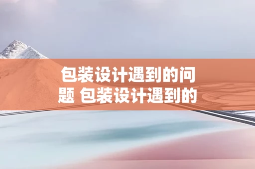包装设计遇到的问题 包装设计遇到的问题和困难