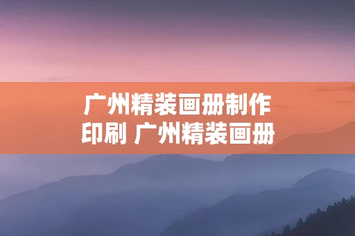 广州精装画册制作印刷 广州精装画册制作印刷公司